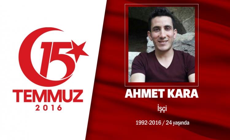 <p>24 yaşındaki Ahmet Kara, fabrika işçisiydi. İskenderunlu Kara, İstanbul Büyükşehir Belediyesi önünde darbe girişimini protesto ederken, darbeciler tarafından açılan ateşte şehit oldu. Ahmet Kara, 4 çocuklu ailenin tek oğluydu. Babası, cenaze namazı kılınmadan önce, "Oğlumun mahallede kime borcu varsa gelip benden alsın" dedi. Ahmet Kara, götürüldüğü Hatay'ın Yayladağı İlçesi'ndeki Yoncakaya Mezarlığı'nda 10 ay önce trafik kazasında ölen annesi Emine Kara'nın yanına defnedildi.</p>
