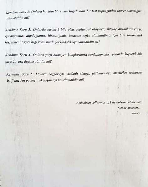 <p>Kendime soru 5: Onlara hoşgörüyü, vicdanlı olmayı, gülümsemeyi, memleket sevdasını, istiflemeden paylaşarak yaşamayı hatırlatabildin mi? Açık olsun yollarınız, aşk ile dolsun ruhlarınız. Sizi seviyorum."</p>
<p> </p>