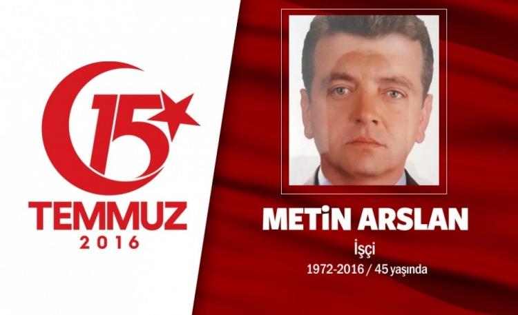 <p>44 yaşındaki Metin Arslan, ekmek parasını kazanmak için ıstanbul’a gelmişti. inşaat işçisiydi. Önce Boğaziçi Köprüsü’ne gitti, ardından İBB binasına... 15 Temmuz gecesi, hain darbecilerin hedef aldığı yerlerden biri de istanbul Büyükşehir Belediyesi’ydi. Onlarca darbeci, belediyeyi işgal edince Metin Arslan, engel olmak istedi. Saraçhane’deki İBB binaının önüne geldiğinde işgalci darbeciler, ateş açtı. 44 yaşındaki inşaat işçisi Metin Arslan, Karabük'te toprağa verildi. Baba Zeki Arslan, Türk bayrağına sarılı oğlunun tabutu başında taziyeleri kabul etti. Kılınan cenaze namazının ardından Arslan'ın cenazesi Özlebeli Mezarlığı'nda defnedildi.</p>