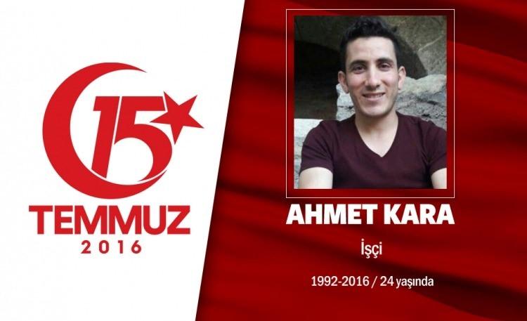 <p>24 yaşındaki Ahmet Kara, fabrika işçisiydi. İskenderunlu Kara, İstanbul Büyükşehir Belediyesi önünde darbe girişimini protesto ederken, darbeciler tarafından açılan ateşte şehit oldu. Ahmet Kara, 4 çocuklu ailenin tek oğluydu. Babası, cenaze namazı kılınmadan önce, "Oğlumun mahallede kime borcu varsa gelip benden alsın" dedi. Ahmet Kara, götürüldüğü Hatay'ın Yayladağı İlçesi'ndeki Yoncakaya Mezarlığı'nda 10 ay önce trafik kazasında ölen annesi Emine Kara'nın yanına defnedildi.</p>