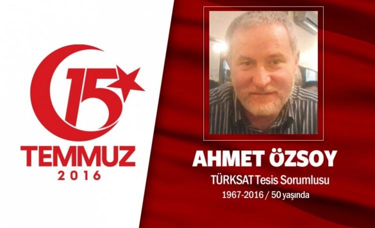 <p>49 yaşındaki Ahmet Özsoy, TÜRKSAT bina tesisleri yöneticisiydi. Evli ve iki çocuk babasıydı. 2012 yılında eşiyle birlikte Hac farizasını yerine getirmişti. Ahmet Özsoy ve ekip arkadaşları, 15 Temmuz gecesi adeta bir destan yazdı. Hain darbecilerin Türk televizyonlarını karanlığa gömme girişimini engelledi. Ahmet Özsoy ve ekip arkadaşları harekete geçti, 2 kepçe ve 1 itfaiye aracı ile TÜRKSAT'a giden yolu trafiğe kapattı.Ardından helikopterle TÜRKSAT'a ulaşan darbecileri, yaklaşık bir saat boyunca engelledi. Darbeciler, tesisi boşaltarak büyük çanak antene zarar verdi ancak yayınları kesmeyi yine de başaramadı. Hain darbeciler, TÜRKSAT ekibini yaylım ateşiyle taradı, Ahmet Özsoy yanındaki ekip arkadaşı Ali Karslı ile orada şehit düştü. Şehit Ahmet Özsoy Ankara Gölbaşı'ndaki cenaze töreniyle son yolcuğuna uğurlandı.</p>