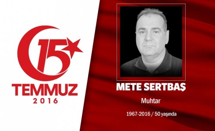 <p>49 yaşındaki Mete Sertbaş, Acıbadem Mahallesi Muhtarı’ydı.Evli ve 2 çocuk babasıydı. 15 Temmuz gecesi İstanbul Acıbadem’deki Türk Telekom binasını basmaya çalışan hain darbecilere karşı halkla birlikte direndi. Yüzbaşı rütbeli bir darbecinin kameralar önünde onu sırtından vurmasıyla kaldırımda şehit düştü. Hain darbeci yüzbaşı ise, özel harekat polisleriyle girdiği çatışmada öldürüldü. Başbakan Binali Yıldırım’la da akrabalığı olan muhtar Mete Sertbaş, aslen Erzincan Refahiye’liydi. İki dönemdir Acıbadem Mahalle Muhtarlığı yapan Sertbaş'ın en büyük hayali, Acıbadem'e park ve bir kültür merkezi yaptırmaktı.</p>