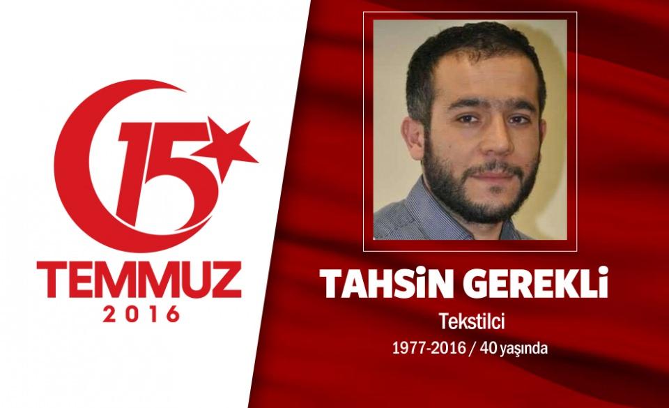 <p>39 yaşındaki Tahsin Gerekli, bir tekstil firmasının sahibiydi. Evli ve beş çocuğu babasıydı. Elazığ’ın Baskil ilçesi Zeyve köyünden olan Tahsin Gerekli, 15 Temmuz gecesi Cumhurbaşkanı Erdoğan'ın çağrısı üzerine sokağa çıktı, direnişe katıldı. Son sosyal medya mesajında saat 00.53'de, “ Bu vatan hepimizin, herkes sokağa!” paylaşımını yaptı. Saraçhane'deki hain darbecilerin işgali altındaki İstanbul Büyükşehir Belediyesi binası önündeydi. Darbecilerin açtığı ateş sonucu şehit düştü. Şehit Tahsin Gerekli  Şirinevler Ulu Cami'de kılınan cenaze namazının ardından Edirnekapı Şehitliği'nde defnedildi. </p>

<p> </p>
