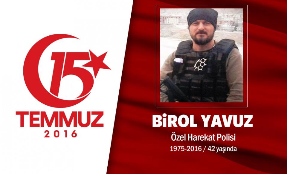 <p>39 yaşındaki Birol Yavuz, özel harekat polisiydi. Evli ve üç kız çocuğu babasıydı. O gece kız kardeşine, “Şehit düşersem ağlamayın” diye vasiyet etmişti. 15 Temmuz gecesi darbecilerin ele geçirdiği savaş uçaklarıyla Ankara Gölbaşı Özel Harekat Daire Başkanlığı'na düzenlediği hain saldırıda şehit düştü. Şehidin eşi, "Bugün benim en mutlu günüm, sana canım feda. Ben şehit eşiyim, aslan gibi yavrularım var" dedi. Şehit Özel Harekat Polisi Birol Yavuz'un cenazesi, memleketi Tokat'ta düzenlenen cenaze töreni sonrası Erbaa ilçesinde son yolculuğuna uğurlandı. </p>

<p> </p>
