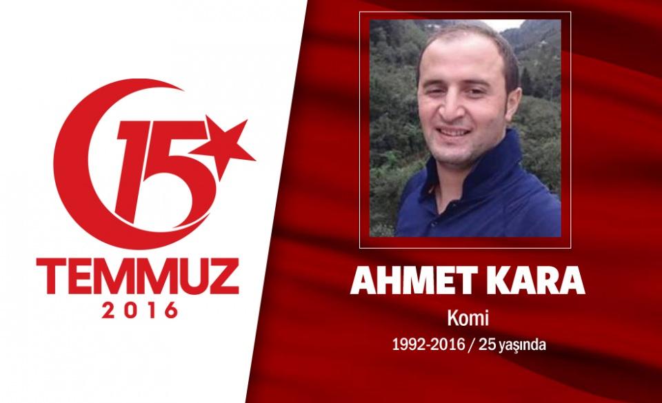 <p>24 yaşındaki Ahmet Kara, fabrika işçisiydi. İskenderunlu Kara, İstanbul Büyükşehir Belediyesi önünde darbe girişimini protesto ederken, darbeciler tarafından açılan ateşte şehit oldu. Ahmet Kara, 4 çocuklu ailenin tek oğluydu. Babası, cenaze namazı kılınmadan önce, "Oğlumun mahallede kime borcu varsa gelip benden alsın" dedi. Ahmet Kara, götürüldüğü Hatay'ın Yayladağı İlçesi'ndeki Yoncakaya Mezarlığı'nda 10 ay önce trafik kazasında ölen annesi Emine Kara'nın yanına defnedildi.</p>
