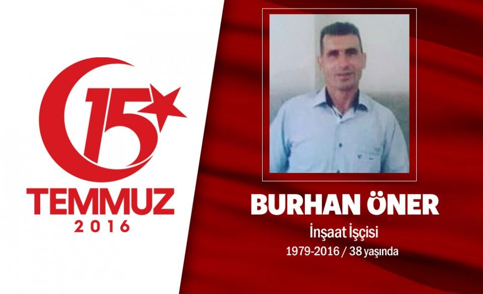 <p>37 yaşındaki Burhan Öner, istanbul Pendik'te oturuyordu. Vanlı Burhan Öner, evli ve 2 çocuk babasıydı. 15 Temmuz gecesi darbe girişimini duyar duymaz hain darbecilerin ele geçirdiği Boğaziçi Köprüsü'ne gitti ve direnişe katıldı. Burhan Öner, darbecilerin tank ateşi saldırısında şehadet şerbetini içti. Şehit Burhan Öner, Pendik Sülüntepe Mahallesi Ahmet Tevetoğlu Camii'nde kılınan cenaze namazının ardından Yeni Şeyhli Mezarlığı Şehitliği'ne tekbirlerle defnedildi. </p>

<p> </p>
