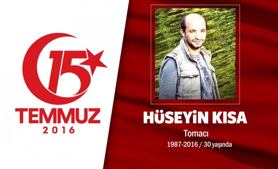 <p>28 yaşındaki Hüseyin Kısa İstanbul’da bir atölyede tornacı olarak çalışıyordu. 15 Temmuz gecesi Cumhurbaşkanı Erdoğan, "sokağa çıkın, direnin" çağrısı sonrası sokağa çıktı. Hain darbecilerin kullandığı tankın altında kalan Hüseyin Kısa şehadet şerbetini içti. Şehitin eşi, , “Kızım babasız kaldı, ciğerim yanıyor. Teröre dur desinler artık yeter. Başkaları da yanmasın, evladım yetim kaldı, başkalarının kalmasın. Vatan sağ olsun” dedi. Şehit Hüseyin Kısa, memleketi Tokat Zile’de düzenlenen törenin ardından Yıldıztepe Köyü’nde toprağa verildi. </p>
<p> </p>
