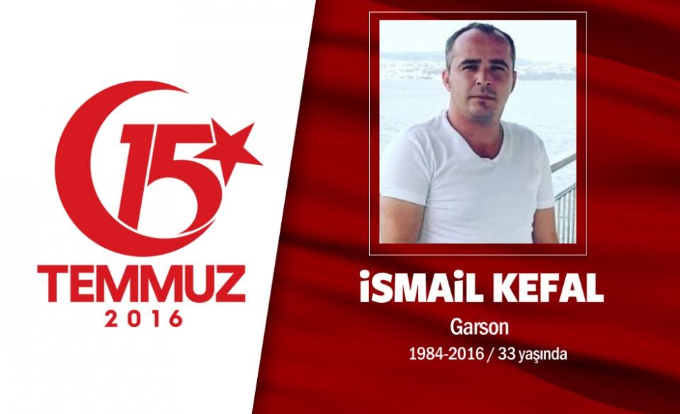 <p>32 yaşındaki İsmail Kefal, İstanbul'da garsonluk yapıyordu. Giresun doğumlu Kefal, 15 Temmuz gecesi Anadolu yakasında Fatih Sultan Mehmet Köprüsü üzerinde bulunan darbecilere karşı mücadele için köprüye gitti. Sosyal medya hesabından 'canlı yayın' yaparak hainlerin kalkışmasını anbean bildirdi. "Arkadaşlar ne olur ayağa kalkın" diyerek herkesi darbeye karşı mücadele etmeye çağırdı. İsmail Kefal, FSM Köprüsü'nde üzerine çıktığı tankın aniden hareket etmesi sonrası tankın üzerinden düşerek yaralandı. Beykoz Devlet Hastanesi'ne kaldırılan İsmail Kefal, kurtarılamadı, şehadet şerbetini içti. İsmail Kefal'in annesi, "Tek dalımdı, dalımı kırdılar" diyerek darbecilere tepki gösterdi.</p>
