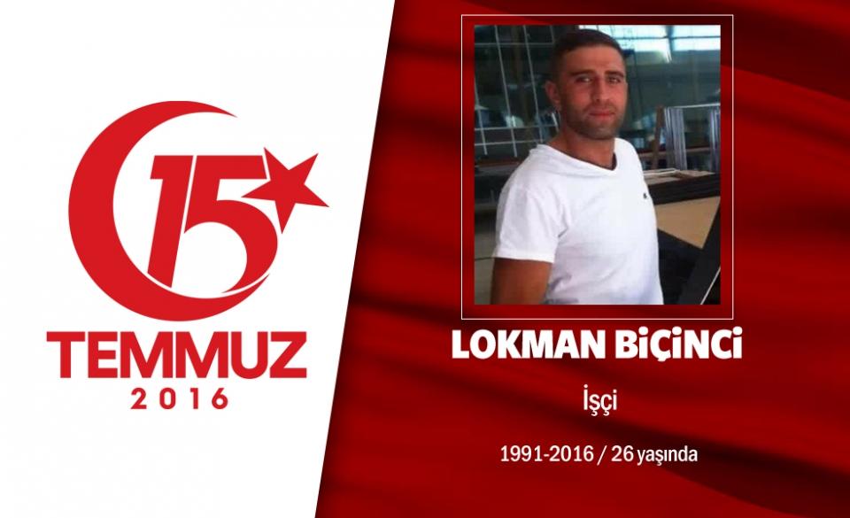 <p>25 yaşındaki Lokman Biçinci Erzurum'luydu. Ankara'da ikamet eden Lokman Biçinci, Kazan’ın kahramanlarından oldu. Darbeci hainlerin merkezi konumundaki Akıncı Ana Jet Üs Komutanlğın'ndan kalkan uçakları engellemek için yola çıktı. Komutanlık önünde darbecilerin açtığı ateş sonucu şehadet şerbetini içti.  Şehit Lokman Biçinci’nin ölüm haberiyle yıkılan acılı baba Recep Biçinci, “Oğlum şehit oldu ama biz de her zaman için devletimiz için ölmeye hazırız. Devletimiz nerede biz oradayız. 4 çocuğum daha var 4 çocuğum da devletimizin emrinde” dedi Lokman Biçinci, Ankara’nın Kazan ilçesine bağlı Kazan Şehitliği'nde son yolculuğuna uğurlandı. </p>
