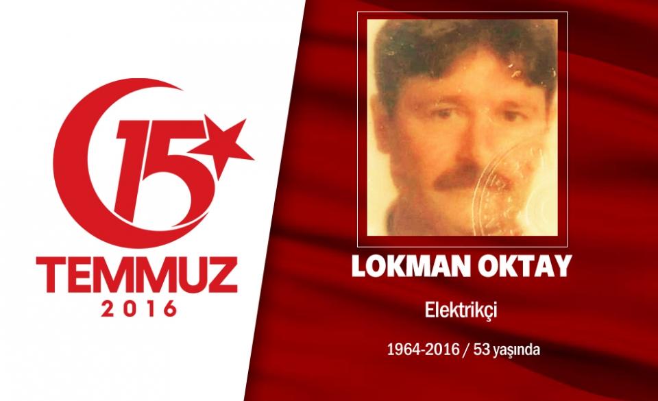 <p>Gümüşhane Kelkit doğumlu 52 yaşındaki Lokman Oktay, elektrikçilik yapıyordu. Evliydi. 15 Temmuz gecesi Cumhurbaşkanı Erdoğan'ın çağrısıyla hain darbecilere karşı sokağa çıktı, evine en yakın yer olan Boğaziçi Köprüsü'ne gitti. Hain darbecilerle tartıştı, onları kalkışmadan vazgeçirmeye çalıştı. Ancak  hain darbecilerin açtığı ateş sonucu olay yerinde şehit oldu. Şehit Lokman Oktay'ın cenazesi Ümraniye Kocatepe Şehitliği'nde defnedildi. </p>
