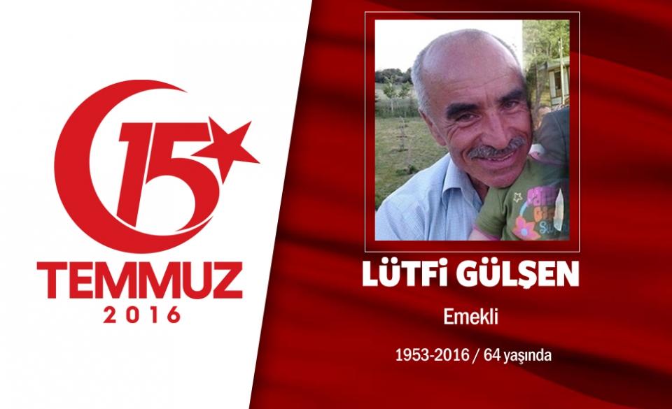 <p>63 yaşındaki Lütfi Gülşen, emekliydi. Ankara Kızılcahamam'da yaşayan Lütfi Gülşen, evli ve iki çocuk babasıydı. Yakınlarına son sözleri, "Biz şehit olmak istiyoruz" oldu. 15 Temmuz gecesi, Cumhurbaşkanı Erdoğan'ın çağrısı sonrası iki amcasının oğluyla sokaklara çıktı, yaklaşık 70 kilometre yol giderek direnişe katıldı. Gece boyunca hain darbecilerden Cumhurbaşkanlığı Külliyesi'ni korudu, birçok saldırıdan kurtuldu. Ancak sabah saatlerinde Cumhurbaşkanlığı Külliyesi önünde darbecilerin gasp ettiği savaş uçağından atılan bomba sonucu şehit oldu. Şehit Lütfi Gülşen, kendisi gibi demokrasi şehidi iki amcasının oğluyla birlikte Ankara Kızılcahamam'da son yolculuğuna uğurlandı.  </p>

<p> </p>
