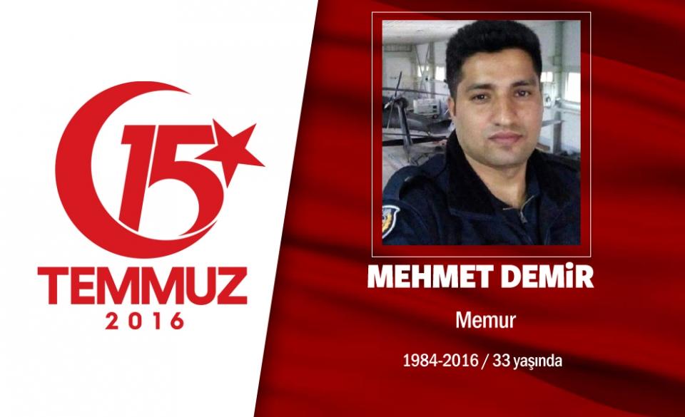 <p>32 yaşındaki Mehmet Demir, Özel Harekat Daire Başkanlığı’nda teknik eleman olarak görev yapıyordu.  6 kardeşi vardı, sadece 4 yıl önce evlenmişti. Bayram tatilinden hafta başı dönmüş, işinin başına geçmişti. 15 Temmuz gecesi FETÖ darbesine karşı polisin alarma geçmesi sonrası o da Özel Harekat Daire Başkanlığı’na gitti. Hain darbecilerin gasp ettikleri helikopterle düzenlediği saldırıda şehit düştü. Şehidin dayısı, “Devletin silahıyla, devletin parasıyla, devletin tankıyla bizim insanlarımızı vurdular. Bunu yapanlar Allah’ından bulsun” dedi. Şehit Mehmet Demir, memleketi Gaziantep’te Yeşilkent Mezarlığı’nda son yolculuğuna uğurlandı. </p>

<p> </p>

