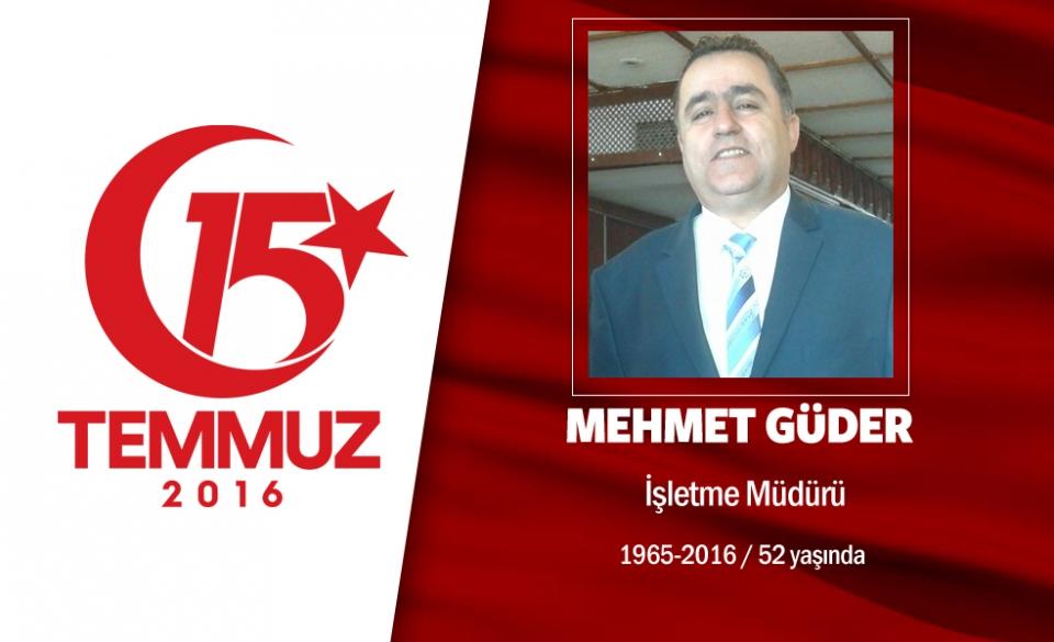<p>48 yaşındaki Mehmet Güder,  Küçükçekmece’de bir restoranda çalışıyordu. Evli ve 2 çocuk babasıydı. 15 Temmuz gecesi hain darbe kalkışmasını duyunca işini gücünü bırakıp sokağa çıktı, direnişe katıldı.  Darbeci hainlerin İstanbul Emniyet Müdürlüğü’nü ele geçirmelerine engel olmak için Vatan Caddesi'ne gitti. Hainlerce gasp edilen helikopterden açılan ateşin hedefi oldu. Kafasından vurulan Güder olay yerinde şehit düştü. Şehit Mehmet Güder, İstanbul Cennet Mahallesi'nden gözyaşlarıyla son yolculuğuna uğurlandı.</p>
