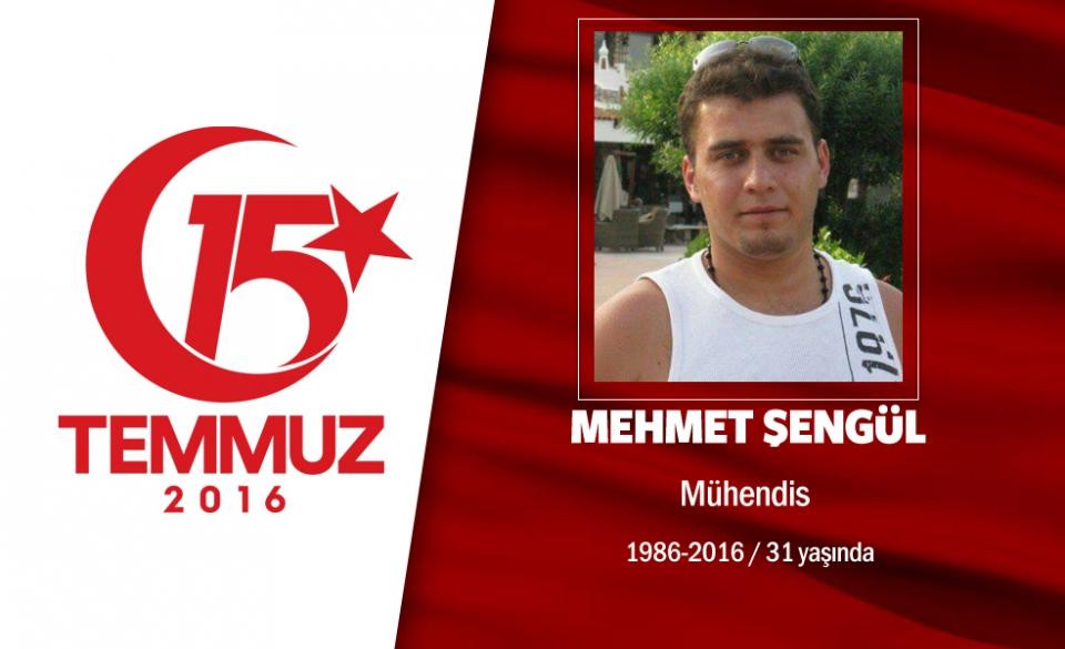 <p>30 yaşındaki Mehmet Şengül, Makine Mühendisiydi. Başkent Ankara’da yaşıyordu. 15 Temmuz gecesi Cumhurbaşkanı  Erdoğan’ın, “Sokağa çıkın, hainlere karşı direnin” çağrısı sonrası Ankara sokaklarına  indi. O saatlerde hain darbecilerin işgali altındaki Genelkurmay Başkanlığı önüne kadar geldi, direnişe katıldı. Darbecilerin, gasp ettikleri savaş uçakları, helikopter, tank ve otomatik silahlarla yaptıkları saldırıda şehit oldu. Şehit Mehmet Şengül, Ankara Kocatepe Camii’nde düzenlenen cenaze töreni sonrası Karşıyaka mezarlığında son yolculuğuna uğurlandı.   </p>
