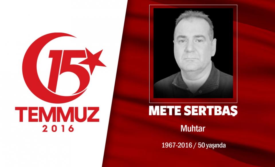 <p>49 yaşındaki Mete Sertbaş, Acıbadem Mahallesi Muhtarı’ydı.Evli ve 2 çocuk babasıydı. 15 Temmuz gecesi İstanbul Acıbadem’deki Türk Telekom binasını basmaya çalışan hain darbecilere karşı halkla birlikte direndi. Yüzbaşı rütbeli bir darbecinin kameralar önünde onu sırtından vurmasıyla kaldırımda şehit düştü. Hain darbeci yüzbaşı ise, özel harekat polisleriyle girdiği çatışmada öldürüldü. Başbakan Binali Yıldırım’la da akrabalığı olan muhtar Mete Sertbaş, aslen Erzincan Refahiye’liydi. İki dönemdir Acıbadem Mahalle Muhtarlığı yapan Sertbaş'ın en büyük hayali, Acıbadem'e park ve bir kültür merkezi yaptırmaktı. </p>
