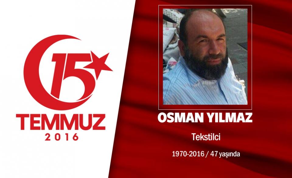 <p>46 yaşındaki Osman Yılmaz, İstanbul Pendik’te esnaflık yapıyordu. Evli ve 3 çocuk babasıydı. Hain darbecilerin ele geçirdiği İstanbul Çengelköy Polis Karakolu’nu korumak için, "Ben şehadete gidiyorum" diyerek yola çıktı. Osman Yılmaz, aynı bölgede cuntacıların silahıyla şehit edilen Halil Kantarcı’ya yardım etmek için eğildiğinde başına açılan ateşle şehit düştü. Osman Yılmaz'ın kardeşi, "Ağabeyim Halil Kantarcı'ya yardım ederken darbeciye,  "Allah mahvetsin sizi, kahretsin" şeklinde ifadeler kullandığı için başından vurulmuş" dedi. Ailesi, "Vatanı kimseye bırakmayız." diyor. Şehit Osman Yılmaz'ın naaşı Çengelköy İmamı Azam Camii’nde büyük bir kalabalığın katıldığı cenaze namazıyla Hakka’a uğurlandı. </p>

<p> </p>
