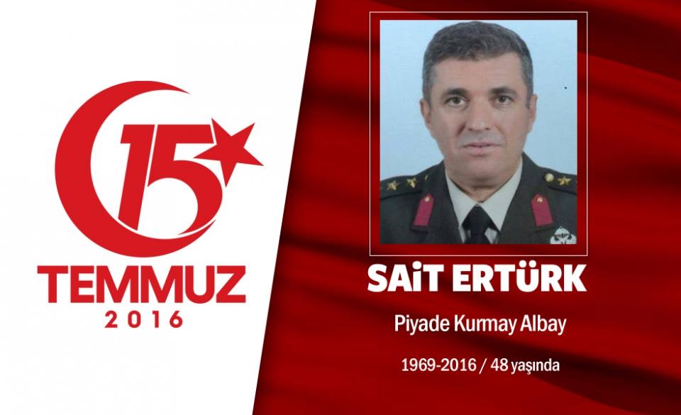 <p>İstanbul'da darbe girişiminin engellenmesinde kritik bir rol oynadı, kahramanca mücadele etti, hain darbecilerin şehit ettiği en üst düzey asker oldu. 47 yaşındaki  Piyade Kurmay Albay Sait Ertürk, Topkule 66'ncı Zırhlı Tugayı'nda görev yapıyordu. 15 Temmuz gecesi, arkadaşı Piyade Albay Davut Ala ve polislerle tugaya gitti. İki tim, tankların, silahların ve askerlerin dışarı çıkmasını engelleyerek, tugay içindeki hareketlenmeyi durdurdu. Piyade Kurmay Albay Sait Ertürk darbeci hainlere, "Yaptığımız vatan hainliğidir. Teslim olun" deyince şehit edildi. Yanındaki Albay Davut Ala da, hain saldırıdan 7 kurşun yarasıyla kurtuldu. Kahraman Türk subayı Sait Ertürk, ardından 8 ve 18 yaşlarında iki kız çocuğu ve eşini bıraktı. Piyade Kurmay Albay Sait Ertürk'ün cenazesi, Ankara'da Cebeci Şehitliği'nde defnedildi.  </p>

<p> </p>
