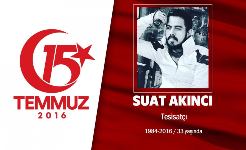 <p>32 yaşındaki Suat Akıncı, su tesisatçılığı yapıyordu. 4 kardeşi vardı. Ankara Keçiören’de oturan Akıncı, 15 Temmuz darbe girişimi gecesi bir an bile şüphe etmedi, tankların önüne çıktı. Genelkurmay Başkanlığı önünde atğlan bombadan seken şarapnel parçasından yaralandı ama vazgeçmedi. Yaralı olarak mücadelesine devam eden Suat Akıncı, şehit oldu. Yozgatlı şehit Suat Akıncı, Ankara Karşıyaka Mezarlığı’nda 9 kahraman şehitle son yolculuğuna uğurlandı. Şehidin adı Manisa Turgutlu Şehit Suat Akıncı Kız Anadolu imam Hatip Lisesi’nde yaşatılacak.</p>

<p> </p>
