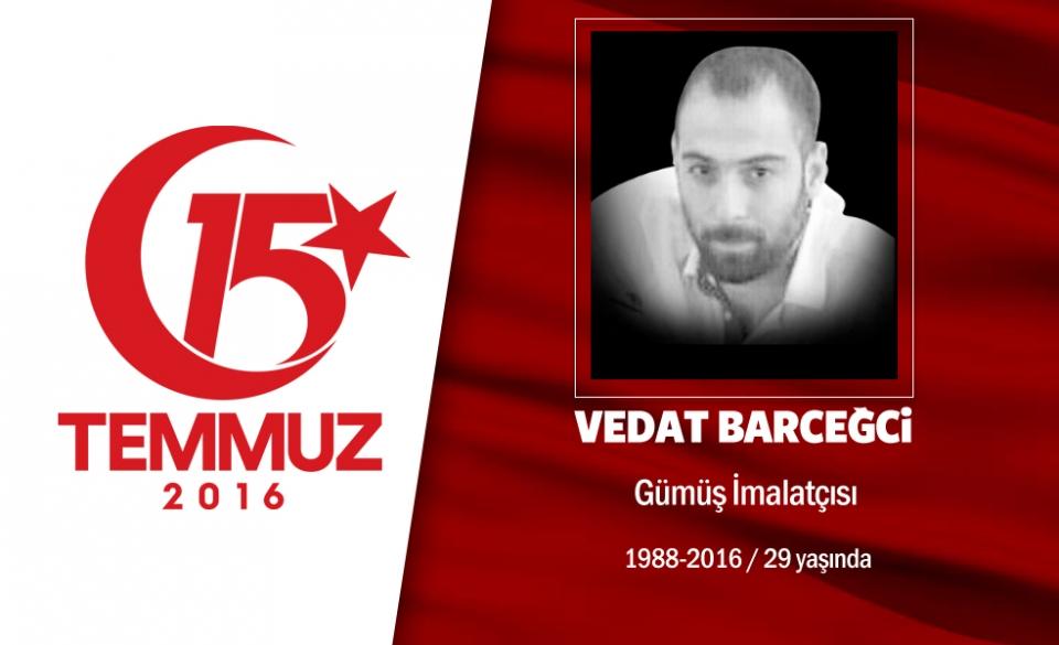 <p>28 yaşındaki Vedat Barceğci, istanbul Sultangazi'de yaşıyordu. Kuyumculuk yapan Vedat, hain darbe</p>

<p>girişimi sonrası motorunu alarak arkadaşıyla birlikte yola çıktı. Önce Atatürk Havalimanı'na gitmek</p>

<p>istedi ancak darbeciler yolu kapatmıştı. Geri döndü, sabaha karşı 03.00 sıralarında CNN Türk'e</p>

<p>darbecilerin ele geçirdiğini duydu. Halkla birlikte TEM otoyolu üzerinde motorundan indi, o sırada, bir</p>

<p>helikopterden darbecilerin açtığı ateş sonucu şehit düştü. Vedat Barceğci, istanbul Sultangazi’deki</p>

<p>Yayla Mezarlığında son yolculuğuna uğurlandı.</p>
