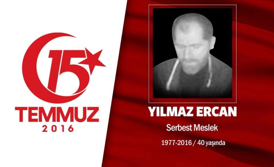 <p>39 yaşındaki Yılmaz Ercan, İstanbul Üsküdar'da ikamet ediyordu. 15 Temmuz gecesi Cumhurbaşkanı</p>

<p>Erdoğan'ın çağrısı sonrası motorsikletine atladı, hemen darbecilerin işgali altındaki Boğaziçi</p>

<p>Köprüsü'ne gitti. Cuntacıların açtığı ateş sonucu şehadet şerbetini içti. Yılmaz Ercan'ın şehadet anı</p>

<p>mobese kameralarına yansıdı. Yılmaz Ercan'ın eşi, "Eşim, gün ağardığında hala kafasını oynatıyordu.</p>

<p>Yaralı haldeyken askerler köprüden alınmasına izin vermemişler. Darbecilerin yaptığını Çanakkale'de</p>

<p>İngilizler yapmadı." dedi. Yılmaz Ercan, Fatih Cami'nde düzenlenen törenin ardından Edirnekapı</p>

<p>Mezarlığı'nda son yolculuğuna uğurlandı.</p>
