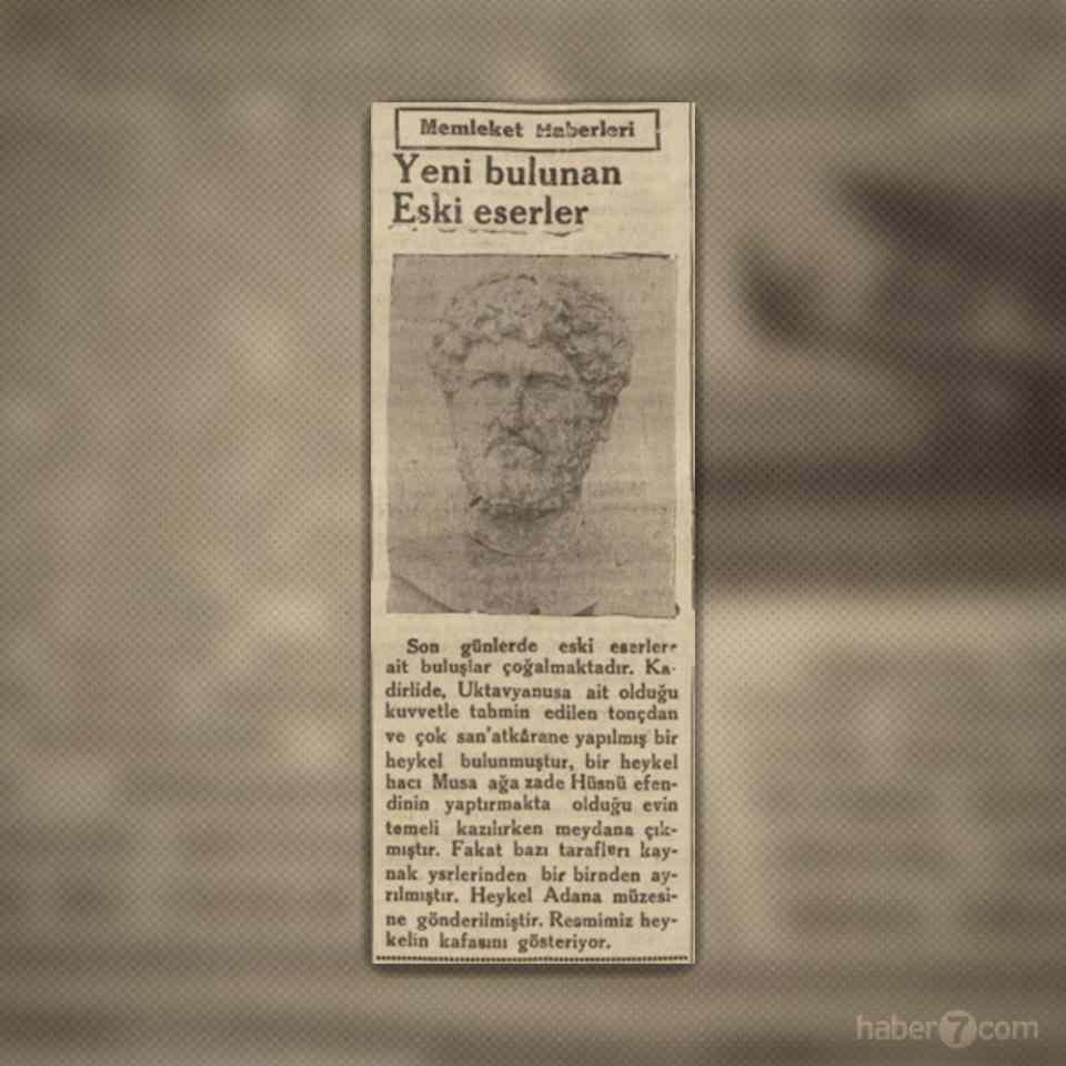 <p>27- Adana’dan bir haber. Bugün Osmaniye sınırlarında bulunan Kadirli’de Hacı Musa Ağazade Hüsnü Efendi’nin evinin temeli atılırken Roma döneminden bir heykel ortaya çıkıyor. Gazete heykelin İmparator Oktavyus’a ait olduğunu iddia ediyor ancak aslında İmparator Adrianus’a ait olan çok kıymetli heykel bugün halen Adana Arkeoloji Müzesi’nde yer alıyor.</p>
