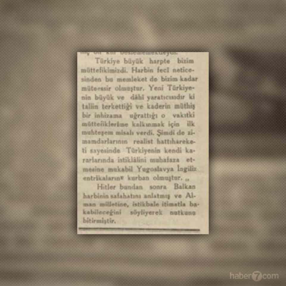 <p>Hitler, Türkiye’nin 1. Dünya Savaşı’nda Almanya’nın müttefiki olduğunu hatırlatıyor. Türkiye’nin diğer ülkelerin söylemlerine aldırış etmeden kendi kararını vermesine iltifat ederek “Zimamdarlarının realist hattıharekati sayesinde Türkiye’nin kendi kararlarında istiklalini muhafaza etmesine mukabil Yugoslavya, İngiliz entrikalarının kurbanı olmuştur” ifadelerini kullanıyor.</p>
