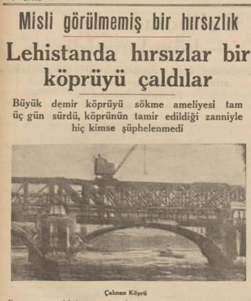 <p>KÖPRÜYÜ ÇALDILAR</p>
<p>1930’larda gazeteler, inanması güç dünya haberlerine oldukça ilgi gösteriyor. Onlardan biri ise Polonya’da gerçekleşmiş. Bir hırsızlık çetesi demir bir köprüyü üç gün boyunca parça parça sökerek çalıyor. Görenler ise ‘tadilat var’ zannederek ses çıkarmıyor. Hırsızlar kayıplara karışıyor.</p>