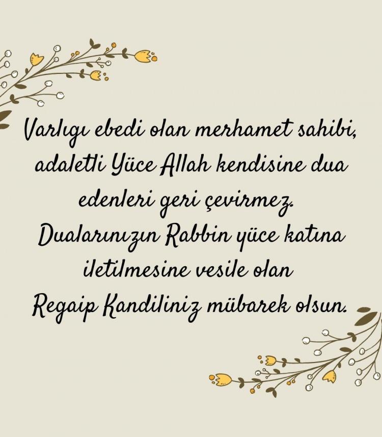 <p><em>'Varlığı ebedi olan, merhamet sahibi, adaletli Yüce Allah kendisine dua edenleri geri çevirmez. Dualarınızın Rabbin yüce katına iletilmesine vesile olan Regaip Kandiliniz mübarek olsun.'</em></p>