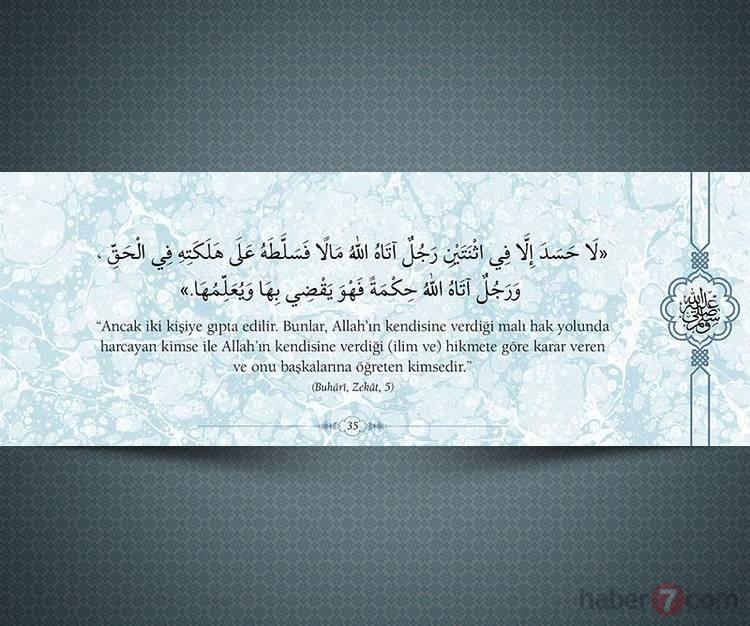 <p>"Ancak iki kişiye gıpta edilir. Bunlar, Allah'ın kendisine verdiği malı hak yolunda harcayan kimse ile Allah'ın kendisine verdiği (ilim ve) hikmete göre karar veren ve onu başkasına öğreten kimsedir."<br />
<br />
(Buhari,Zekat,5)</p>
