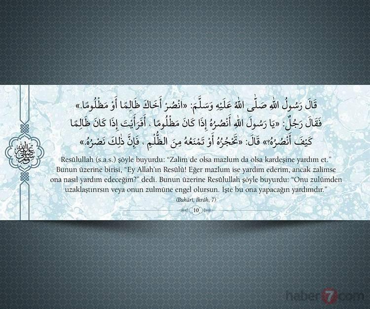 <p>Resûlullah(s.a.v.) şöyle buyurdu: "Zalim de olsa mazlum da olsa kardeşine yardım et." Bunun üzerine birisi, "Ey Allah'ın Resûlü! Eğer mazlum ise yardım ederim, ancak zalimse ona nasıl yardım edeceğim?" dedi. Bunun üzerine Resûlullah şöyle buyurdu: "Onu zulümden uzaklaştırırsın veya onun zulmüne engel olursun. İşte bu ona yapacağın yardımdır."</p>

<p>(Buhari, İkrah, 7)</p>
