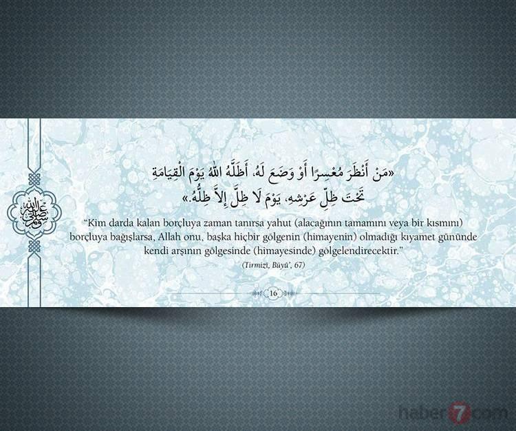 <p>"Kim darda kalan borçluya zaman tanırsa yahut (alacağının tamamını veya bir kısmını) borçluya bağışlarsa, Allah onu, başka hiçbir gölgenin (himayenin) olmadığı kıyamet gününde kendi arşının gölgesinde (himayesinde) gölgelendirecektir."</p>

<p>(Tırmizi,Büyü',67) </p>
