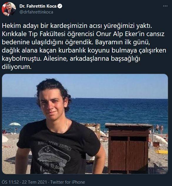 <p>BAKAN KOCA'DAN BAŞSAĞLIĞI MESAJI</p>

<p>Sağlık Bakanı Fahrettin Koca sosyal medyadan yaptığı paylaşımda şu ifadeleri kullandı;</p>

<p>Hekim adayı bir kardeşimizin acısı yüreğimizi yaktı. Kırıkkale Tıp Fakültesi öğrencisi Onur Alp Eker’in cansız bedenine ulaşıldığını öğrendik. Bayramın ilk günü, dağlık alana kaçan kurbanlık koyunu bulmaya çalışırken kaybolmuştu. Ailesine, arkadaşlarına başsağlığı diliyorum.</p>
