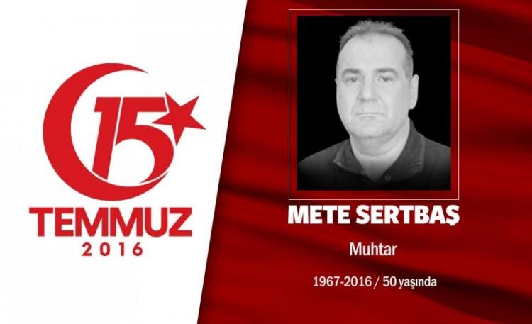 <p>49 yaşındaki Mete Sertbaş, Acıbadem Mahallesi Muhtarı’ydı.Evli ve 2 çocuk babasıydı. 15 Temmuz gecesi İstanbul Acıbadem’deki Türk Telekom binasını basmaya çalışan hain darbecilere karşı halkla birlikte direndi. Yüzbaşı rütbeli bir darbecinin kameralar önünde onu sırtından vurmasıyla kaldırımda şehit düştü. Hain darbeci yüzbaşı ise, özel harekat polisleriyle girdiği çatışmada öldürüldü. Başbakan Binali Yıldırım’la da akrabalığı olan muhtar Mete Sertbaş, aslen Erzincan Refahiye’liydi. İki dönemdir Acıbadem Mahalle Muhtarlığı yapan Sertbaş'ın en büyük hayali, Acıbadem'e park ve bir kültür merkezi yaptırmaktı. </p>
<p> </p>