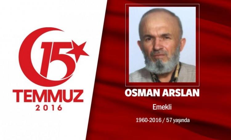 <p>Osman Arslan, 53 yaşındaydı.  15 Temmuz gecesi eşine, “Ben Kızılay”a gidiyorum.” dedi. Ben ne yapacağım dediğimde, “Sabaha kadar yatma vatan, millet için dua et. Ölürsem şehit, dönersem gazi olurum” dedi ve gitti. Ankara’da Genelkurmay Başkanlığı önünde direnen halkın içindeydi.  Hain darbecilerin Cuntacıların silahından çıkan kurşunun isabet etmesi sonucu şehit düştü. Memleketi olan Çorum’un Bayat ilçesi Çerkez Köyü’nde son yolculuğuna uğurlandı. Ailesi, “Bizi ayakta tutan tek şey şehit olması’’ diyor. Osman Arslan’ın adı, Çorum'da 15  Temmuz'un ardından el konulan FETÖ'ye ait kolejde, Osman Arslan imam Hatip Lisesi adıyla hatırlanacak. </p>

<p>​</p>

