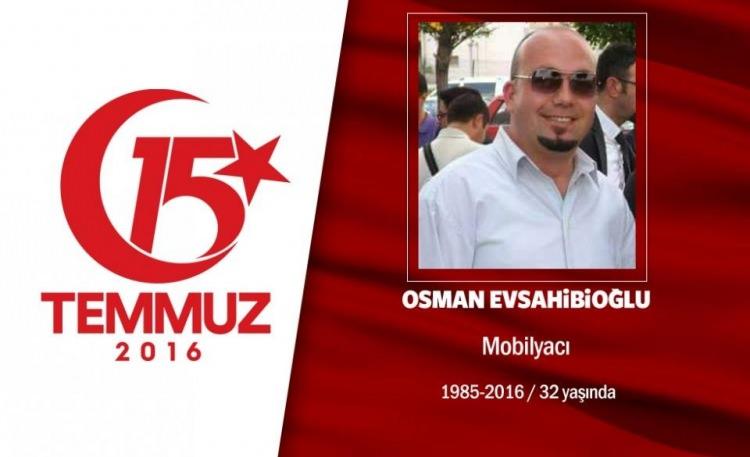 <p>29 yaşındaki Osman Evsahibioğlu, bir mobilya şirketinde sevkiyat planlama ve takip sorumlusu olarak çalışıyordu. 15 Temmuz gecesi Cumhurbaşkanı Erdoğan’ın, “Ben halkın gücünden daha büyük güç tanımadım” diyerek halkı direnişe çağırması sonrası sokağa çıktı. Osman Evsahibioğlu, darbeci hainlerin işgal ettiği Genelkurmay Başkanlığı çevresindeki çatışmada, hain darbecilerin silahından çıkan kurşunla şehit düştü. Aslen Çankırı’nın Ilgaz ilçesinin Kale köyünden olan şehit Osman Evsahibioğlu, Ankara Karşıyaka Mezarlığı’nda dua ve minnet duygularıyla son yolculuğuna uğurlandı. </p>
