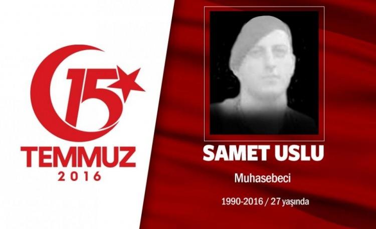 <p>Askerde şehit olmak istiyordu, 15 Temmuz gecesi nasip oldu. 26 yaşındaki Samet Uslu, Karadeniz Teknik Üniversitesi Beşikdüzü Meslek Yüksek Okulu Muhasebe ve Vergi Bölümünden mezun olmuş, jandarma komando olarak yaptığı askerliğinden Şubat 2015’te terhis olmuştu. İstanbul Çengelköy’de işe giren Samet Uslu, 15 Temmuz gecesi darbe girişimini duyar duymaz arkadaşlarıyla birlikte direnişe katıldı. Şehidin babası, “Oğlum gitme, geri çekil, diyemedim” diyor. Samet Uslu, Boğaziçi Köprüsü’nde darbecilerin hain saldırısı sonucu şehit düştü. Şehit Samet Uslu, memleketi Trabzon’un Akçaabat ilçesinde son yolculuğuna uğurlandı. </p>
<p> </p>
