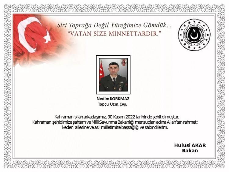 <p><strong>BAKAN AKAR'DAN TAZİYE</strong></p>

<p><br />
Milli Savunma Bakanı Hulusi Akar, şehit asker i&ccedil;in başsağlığı mesajı yayımladı. Akar mesajında,<strong>&nbsp;"Kahraman silah arkadaşımız 30 Kasım 2022 tarihinde şehit olmuştur. Kahraman şehidimize şahsım ve Milli Savunma Bakanlığı mensupları adına Allah'tan rahmet; kederli ailesine ve asil milletimize başsağlığı ve sabır dilerim"</strong>&nbsp;ifadelerini kullandı.</p>
