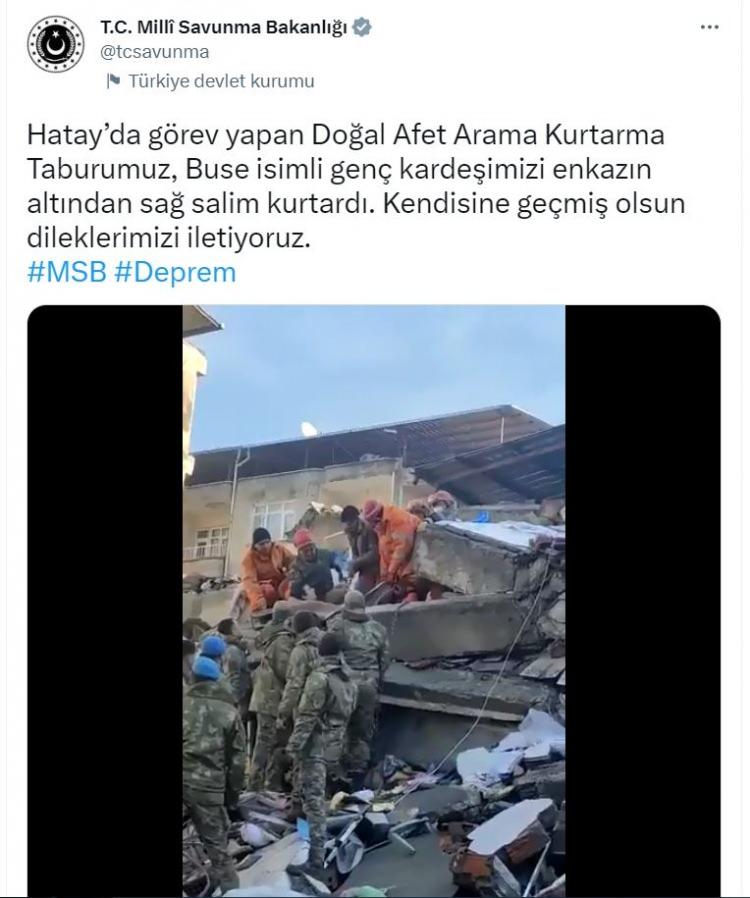 <p><strong>MSB DUYURDU: ENKAZ ALTINDAKİ BUSE KURTARILDI</strong></p>

<p> </p>

<p>Milli Savunma Bakanlığı (MSB), Hatay'da görev yapan Doğal Afet Arama Kurtarma Taburu'nun, enkaz altında kalan Buse isimli genci kurtardığını duyurdu.</p>

<p><br />
<br />
Bakanlığın Twitter'daki hesabından yapılan açıklamada, "Hatay'da görev yapan Doğal Afet Arama Kurtarma Taburumuz, Buse isimli genç kardeşimizi enkazın altından sağ salim kurtardı. Kendisine geçmiş olsun dileklerimizi iletiyoruz" denildi. </p>
