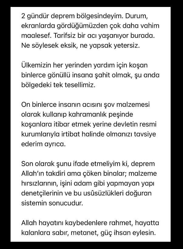 <p><span style="color:#8B4513"><strong>"2 gündür deprem bölgesindeyim. Durum, ekranlarda gördüğümüzden çok daha vahim maalesef. Tarifsiz bir acı yaşanıyor burada. Ne söylesek eksik, ne yapsak yetersiz. Ülkemizin her yerinden yardım için koşan binlerce gönüllü insana şahit olmak, şu anda bölgedeki tek tesellimiz. On binlerce insanın acısını şov malzemesi olarak kullanıp kahramanlık peşinde koşanlara itibar etmek yerine devletin resmi kurumlarıyla irtibat halinde olmanızı tavsiye ederim ayrıca. Son olarak şunu ifade etmeliyim ki, deprem Allah’ın takdiri ama çöken binalar; malzeme hırsızlarının, işini adam gibi yapmayan yapı denetçilerinin ve bu usûlsüzlükleri doğuran sistemin sonucudur. Allah hayatını kaybedenlere rahmet, hayatta kalanlara sabır, metanet, güç ihsan eylesin."</strong></span></p>
