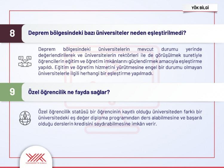 <p><span style="color:rgb(99, 99, 99)">8- Deprem bölgesindeki bazı üniversiteler neden eşleştirilmedi?</span><br />
<br />
<span style="color:rgb(99, 99, 99)">Cevap: Deprem bölgesindeki üniversitelerin mevcut durumu yerinde değerlendirilerek ve üniversitelerin rektörleri ile de görüşülmek suretiyle öğrencilerin eğitim ve öğretim imkanlarını güçlendirmek amacıyla eşleştirme yapıldı. Eğitim ve öğretim hizmetini yürütmesine engel bir durumu olmayan üniversitelerle ilgili herhangi bir eşleştirme yapılmadı.</span><br />
<br />
<span style="color:rgb(99, 99, 99)">9- Özel öğrencilik ne fayda sağlar?</span><br />
<br />
<span style="color:rgb(99, 99, 99)">Cevap: Özel öğrencilik statüsü bir öğrencinin kayıtlı olduğu üniversiteden farklı bir üniversitedeki eş değer diploma programından ders alabilmesine ve başarılı olduğu derslerin kredisini saydırabilmesine imkan verir.</span></p>