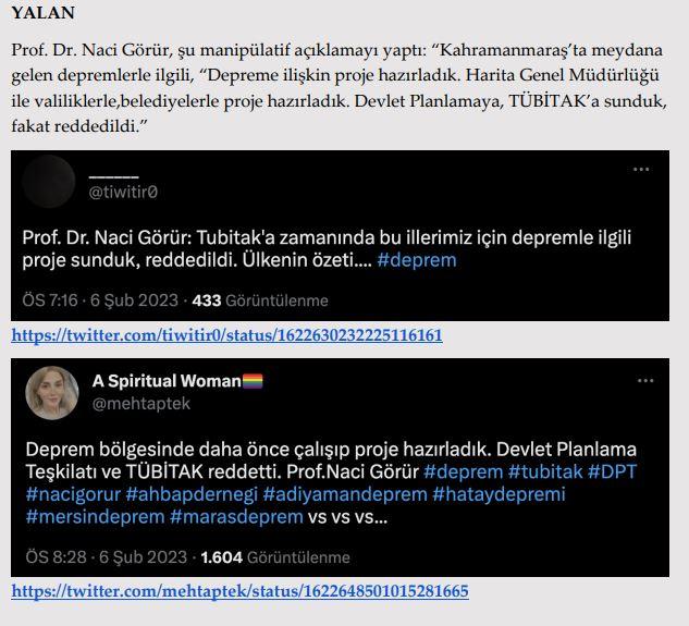 <p><strong>TÜBİTAK depremin meydana geldiği bölgeyle ilgili projeyi reddetti.</strong></p>

<p><strong>GERÇEK</strong> 2010 yılında sunulan iddiaya konu proje, 110G101 numaralı ve “Doğu Anadolu Fay<br />
Zonu Boyunca Güncel Deformasyonun Ölçülmesi ve Bu Zonda Yer Alan Yerleşim Alanları İçin Tehlike Analizlerinin Yapılması (DAFTAP)” başlıklı TÜBİTAK Kamu Araştırmaları Destek Grubu (KAMAG) 1007 projesidir. </p>

<p>Ayrıca, Prof. Dr. Naci Görür bugüne kadar TÜBİTAK’a yürütücü ya da araştırmacı<br />
olarak 1992-2012 yılları arasında 17 proje sunmuştur. Bu 17 projeden 13 tanesi<br />
desteklenmiştir. Görür’ün yürütücü ve araştırmacı olarak yer aldığı ve sonuçlanan 10<br />
projesine 2023 sabit fiyatlarıyla yaklaşık 11 milyon TL ödenek aktarılmıştır. </p>
