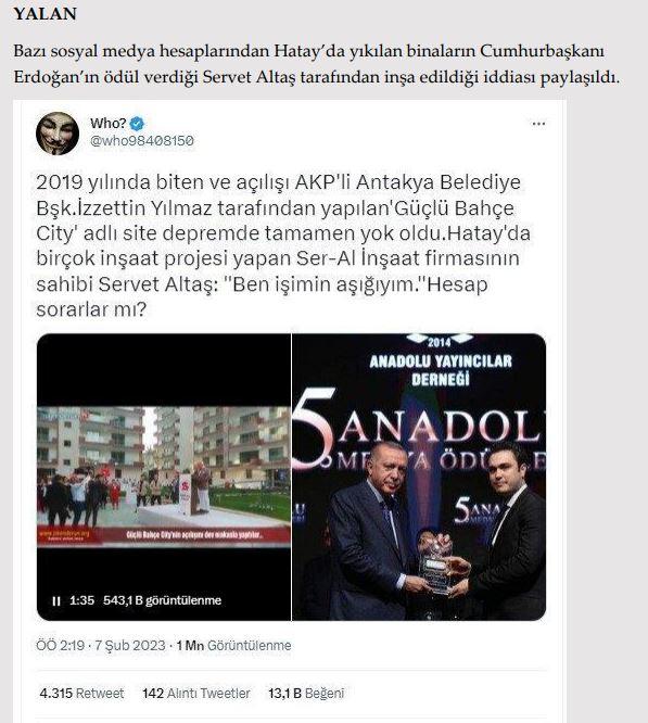 <p><strong>Hatay’da yıkılan binaları, Cumhurbaşkanı Erdoğan’ın ödül verdiği Servet Altaş’ın firması Ser-Al İnşaat yaptı.</strong></p>

<p><strong>GERÇEK </strong>Anadolu Yayıncılar Derneği’nin düzenlediği ödül töreninde Cumhurbaşkanı<br />
Erdoğan’ın elinden ödül alan Servet Altaş’ın Hatay’da birçok inşaat projesi olan SerAl inşaat firmasıyla herhangi bir ilişkisi yoktur. Altaş, Ordu’da yaşayan, Ordu MÜSİAD başkanlığını yapan ve Hatay’da hiçbir<br />
yatırımı olmayan bir iş insanıdır. İftiraların kaynağı, isim benzerliğidir.</p>

