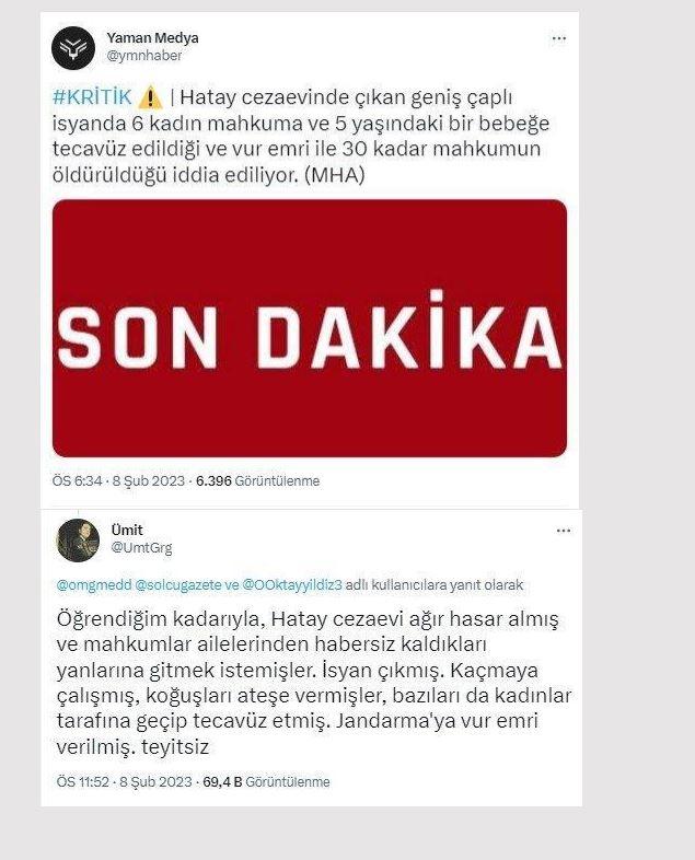 <p><strong>Hatay T Tipi Kapalı Cezaevi’nde deprem sonrası yaşanan olaylarda kadın hükümlü ve tutuklulara tecavüz edildi.</strong></p>

<p><strong>GERÇEK </strong>Deprem sonrası bir kısım adli hükümlü ve tutuklu, firar teşebbüsünde bulunmuş,<br />
ardından yangın çıkarmıştır. Yasal mevzuat çerçevesinde firar girişimine gerekli müdahalede bulunulmuş, firar girişimi engellenmiş ve yangın söndürülmüştür. Müdahale sorasında 12 adli hükümlü ve tutuklu yaralanmış, yaralılardan 3’ünün vefat ettiği açıklanmıştır. Ceza infaz kurumunda kadın hükümlü/tutuklulara tecavüz<br />
edildiği gibi iddialar tamamen asılsızdır. Firar teşebbüsüyle ilgili adli ve idari tahkikat başlatılmıştır.</p>

