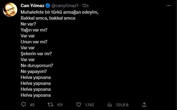 <p><strong>CAN YILMAZ</strong></p>

<p> </p>

<p><strong>"Muhalefete bir türkü armağan edeyim,</strong></p>

<p><strong>-Bakkal amca, bakkal amca</strong></p>

<p><strong>+Ne var? -Yağın var mı? +Var Var. -Unun var mı? +Var Var. -Şekerin var mı? + Var Var. - Ne duruyorsunuz? + Ne yapayım? - Helva yapsana, helva yapsana, helva yapsana, helva yapsana, helva yapsana."</strong></p>
