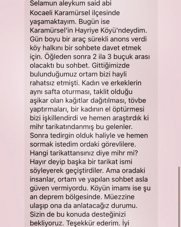 <p><em><span style="color:#008080"><strong>"Selamun Aleyküm Said abi. Kocaeli Karamürsel ilçesinde yaşamaktayım. Bugün ise Karamürsel'in Hayriye Köyü'ndeydim. Gün boyu bir araç sürekli anons verdi köy halkını bir sohbete davet etmek için. Öğleden sonra 2 ila 3 buçuk arasında olacak bu sohbet. Gittiğimiz bulunduğumuz ortam bizi hayli rahatsız etmişti. Kadın ve erkeklerin aynı safta oturması, taklit olduğu aşikar olan kağıtların dağıtılması, tövbe yaptırmaları, bir kadının el öptürmesi bizi işkillendirdi ve hemen araştırdık ki 'mihr' tarikatındanmış bu gelenler. Sonra tedirgin olduk haliyle ve hemen sormak istedim oradaki görevlilere. Hangi tarikattansınız diye mihr mi? Hayır deyip başka bir tarikat ismi söyleyerek geçiştirdiler. Ama oradaki insanlar, ortam ve yapılan sohbet asla güven vermiyordu. Köyün imamı ise şu anda deprem bölgesinde. Müezzine ulaşıp ona da anlatacağız durumu. Sizin de bu konuda desteğinizi bekliyoruz. Teşekkür ederim."</strong></span></em></p>
<p> </p>