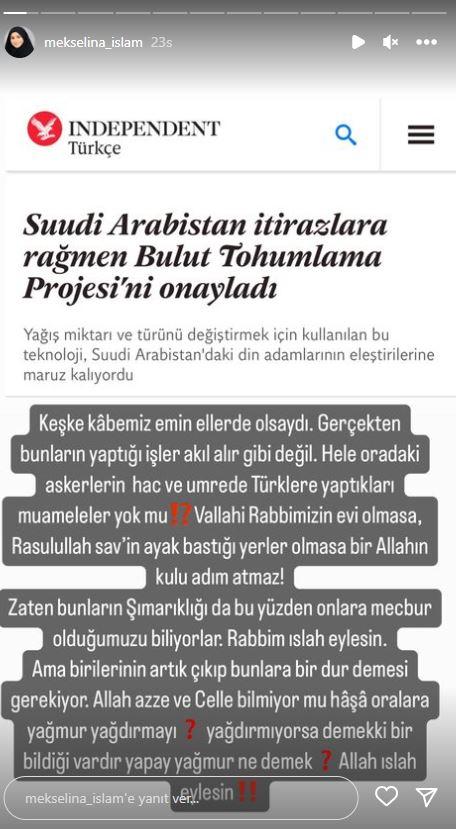 <p><span style="color:#008080"><strong>Mekselina İslam, duruma tepkisini şu ifadelerle gösterdi:</strong></span></p>

<p><em><span style="color:#8B4513"><strong>"Keşke Kabe'miz emin ellerde olsaydı. Gerçekten bunların yaptığı işler akıl alır gibi değil. Hele oradaki askerlerin hac ve umrede Türklere yaptıkları muameleler yok mu? Vallahi Rabbimizin evi olmasa, Rasulullah (SAV)'in ayak bastığı yerler olmasa bir Allah'ın kulu adım atmaz! Zaten bunların şımarıklığı da bu yüzden, onlara mecbur olduğumuzu biliyorlar. Rabbim ıslah eylesin. Ama birilerinin artık çıkıp bunlara bir dur demesi gerekiyor. Allah Azze ve Celle bilmiyor mu haşa oralara yağmur yağdırmayı? Yağdırmıyorsa demek ki bir bildiği vardır, yapay yağmur ne demek? Allah ıslah eylesin!"</strong></span></em></p>
