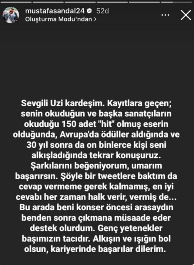 <p><span style="color:#000080"><strong>Sandal ise </strong></span><span style="color:#8B4513"><strong>"Sevgili Uzi kardeşim. Kayıtlara geçen; senin okuduğun ve başka sanatçıların okuduğu 150 adet "hit" olmuş eserin olduğunda, Avrupa'da ödüller aldığında ve 30 yıl sonra da on binlerce kişi seni alkışladığında tekrar konuşuruz. Şarkılarını beğeniyorum, umarım başarırsın. Şöyle bir tweetlere baktım da cevap vermeme gerek kalmamış, en iyi cevabı her zaman halk verir, vermiş de… Bu arada beni konser öncesi arasaydın benden sonra çıkmana müsaade eder destek olurdum. Genç yetenekler başımızın tacıdır. Alkışın ve ışığın bol olsun, kariyerinde başarılar dilerim."</strong></span><span style="color:#000080"><strong> ifadeleriyle Uzi'ye yanıt verdi.</strong></span></p>
<p> </p>