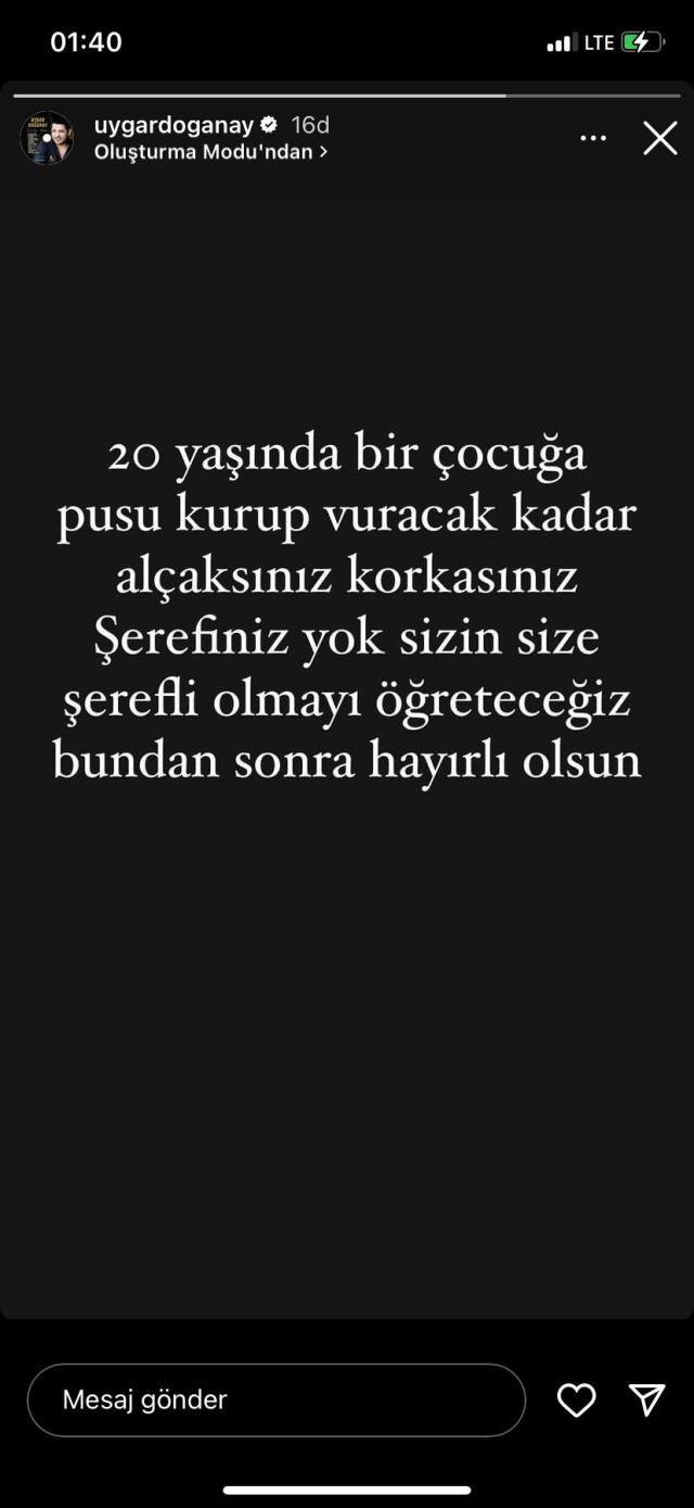 <p><span style="color:#B22222"><strong>"SİZE ŞEREFLİ OLMAYI ÖĞRETECEĞİZ"</strong></span></p>

<p><strong>Yaşanan acı olaydan sonra şarkıcı Uygar Doğanay Instagram hesabı üzerinden açıklamada bulundu. Paylaşımında, "20 yasında bir çocuğa pusu kurup vuracak kadar alçaksınız, korkasınız. Şerefiniz yok sizin size şerefli olmayı öğreteceğiz bundan sonra hayırlı olsun." sözlerine yer verdi.</strong></p>
