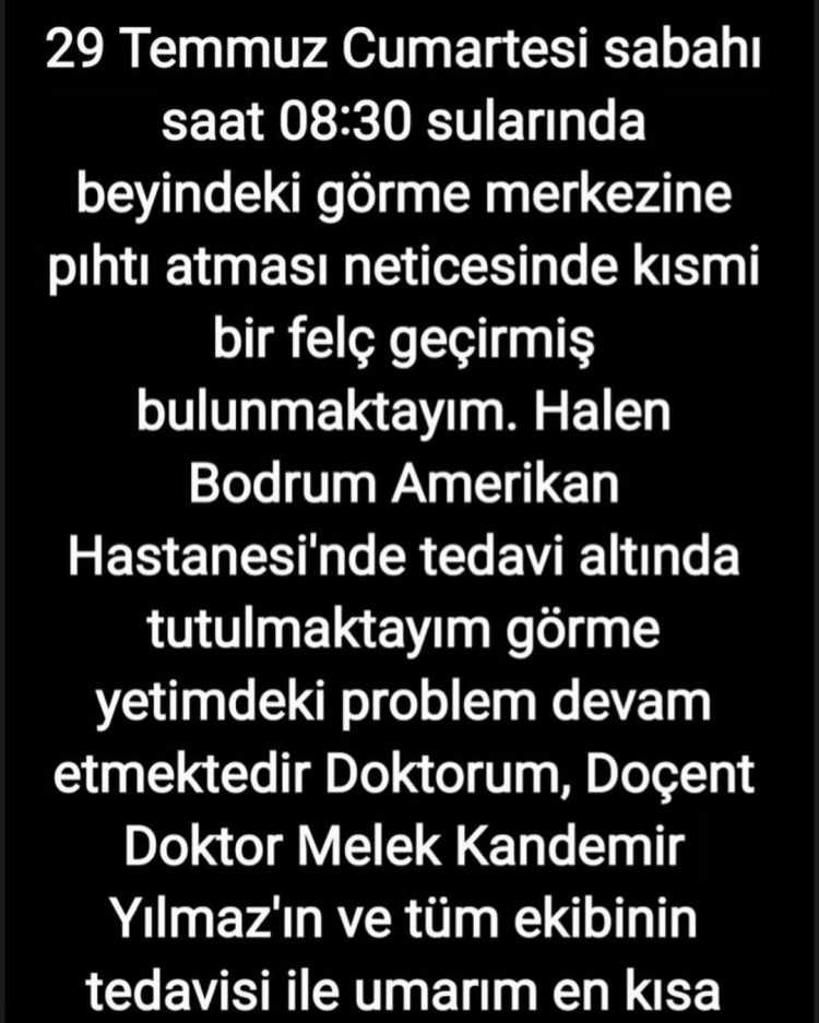 <p><strong>Sosyal medyada yapılan açıklamada, <span style="color:#B22222">"29 Temmuz Cumartesi sabahı saat 08:30 sularında beyindeki görme merkezine pıhtı atması neticesinde kısmi bir felç geçirmiş bulunmaktayım. Halen Bodrum Amerikan Hastanesi'nde tedavi altında tutulmaktayım görme yetimdeki problem devam etmektedir. Doktorum, Doçent Doktor Melek Kandemir Yılmaz'ın ve tüm ekibinin tedavisi ile umarım en kısa sürede eski sağlığıma kavuşacağım. "</span></strong></p>