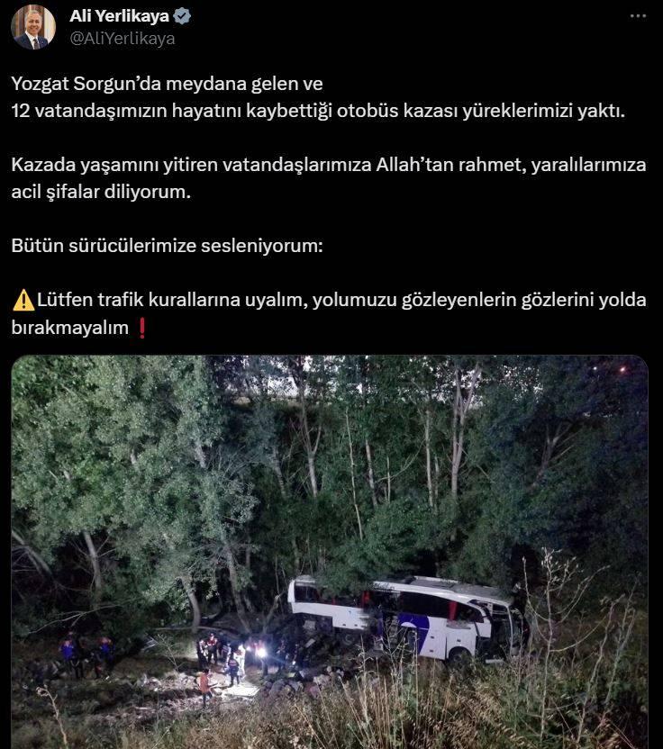 <p><span style="color:#800000"><strong>BAKAN YERLİKAYA'DAN BAŞSAĞLIĞI MESAJI</strong></span></p>

<p>İçişleri Bakanı Ali Yerlikaya kaya ilişkin yaptığı paylaşımda şu ifadeleri kullandı:</p>

<p>Yozgat Sorgun’da meydana gelen ve 12 vatandaşımızın hayatını kaybettiği otobüs kazası yüreklerimizi yaktı.</p>

<p>Kazada yaşamını yitiren vatandaşlarımıza Allah’tan rahmet, yaralılarımıza acil şifalar diliyorum.</p>

<p>Bütün sürücülerimize sesleniyorum: Lütfen trafik kurallarına uyalım, yolumuzu gözleyenlerin gözlerini yolda bırakmayalım</p>
